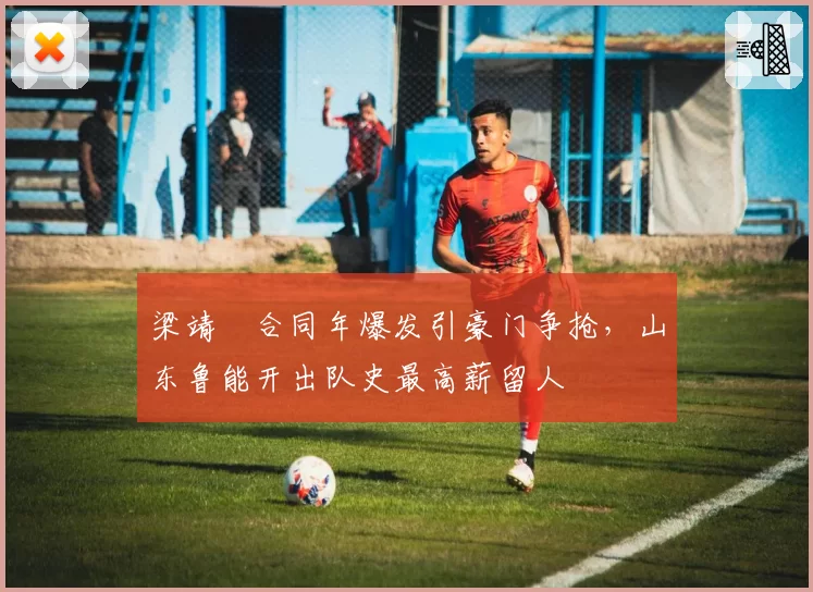 梁靖崑合同年爆发引豪门争抢，山东鲁能开出队史最高薪留人